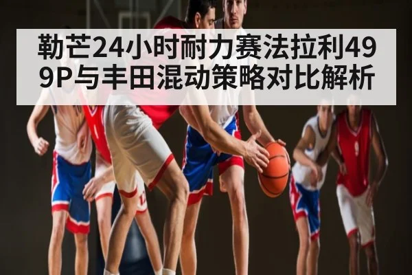 勒芒24小时耐力赛法拉利499P与丰田混动策略对比解析