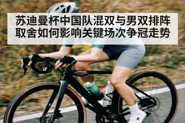 苏迪曼杯中国队混双与男双排阵取舍如何影响关键场次争冠走势